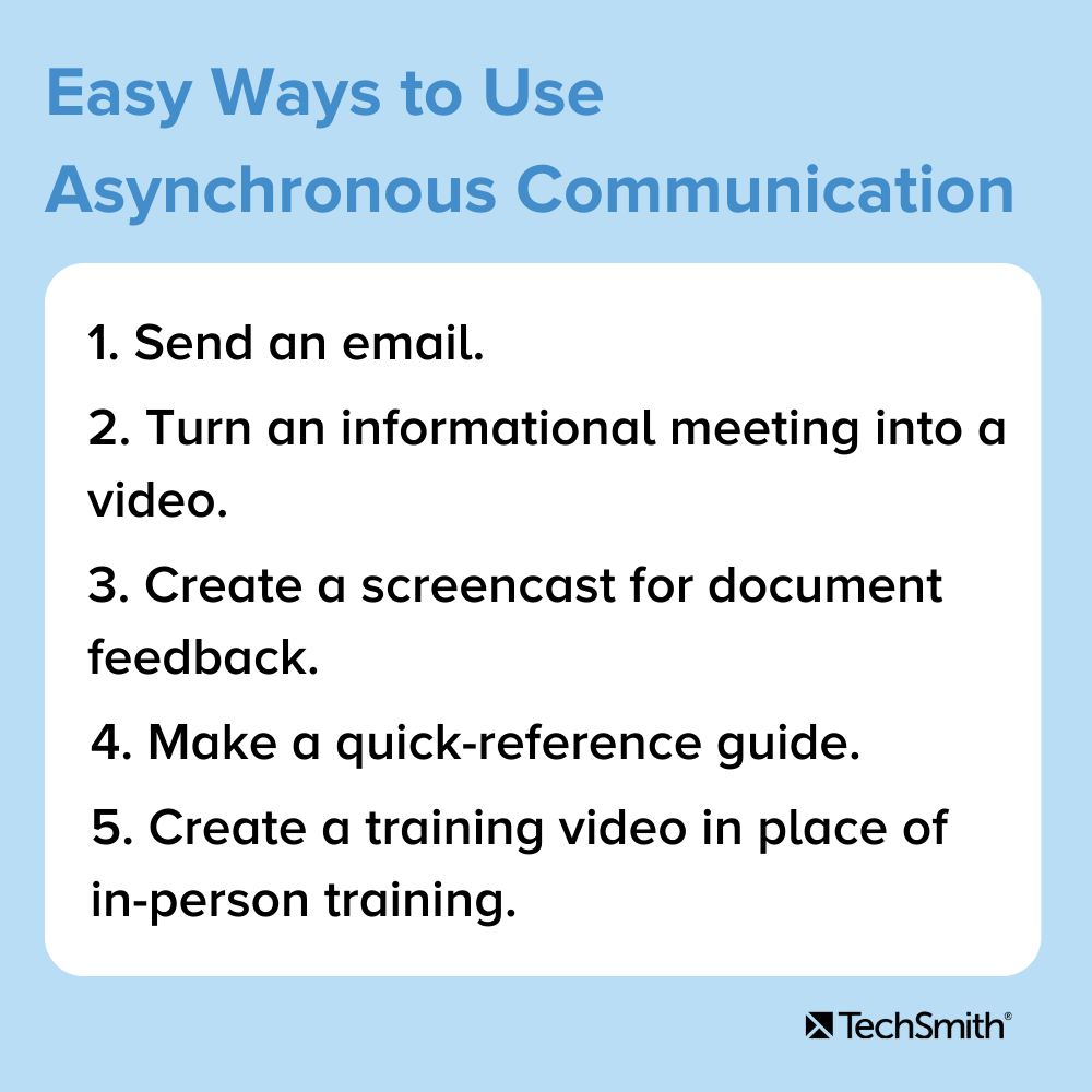Moyens simples d'utiliser la communication asynchrone 1. Envoyer un e-mail 2. Transformer une réunion d'information en vidéo. 3. Créez un screencast pour obtenir des commentaires sur un document. 4. Créez un guide de référence rapide. 5. Créez une vidéo de formation à la place de la formation en personne.