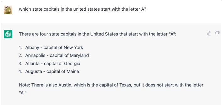 ChatGPT: W Stanach Zjednoczonych są cztery stolice stanów, które zaczynają się na literę „A”: 1. Albany – stolica Nowego Jorku 2. Annapolis – stolica Maryland 3. Atlanta – stolica Georgii 4. Augusta – stolica Maine Uwaga : Jest też Austin, które jest stolicą Teksasu, ale nie zaczyna się na literę „A”.